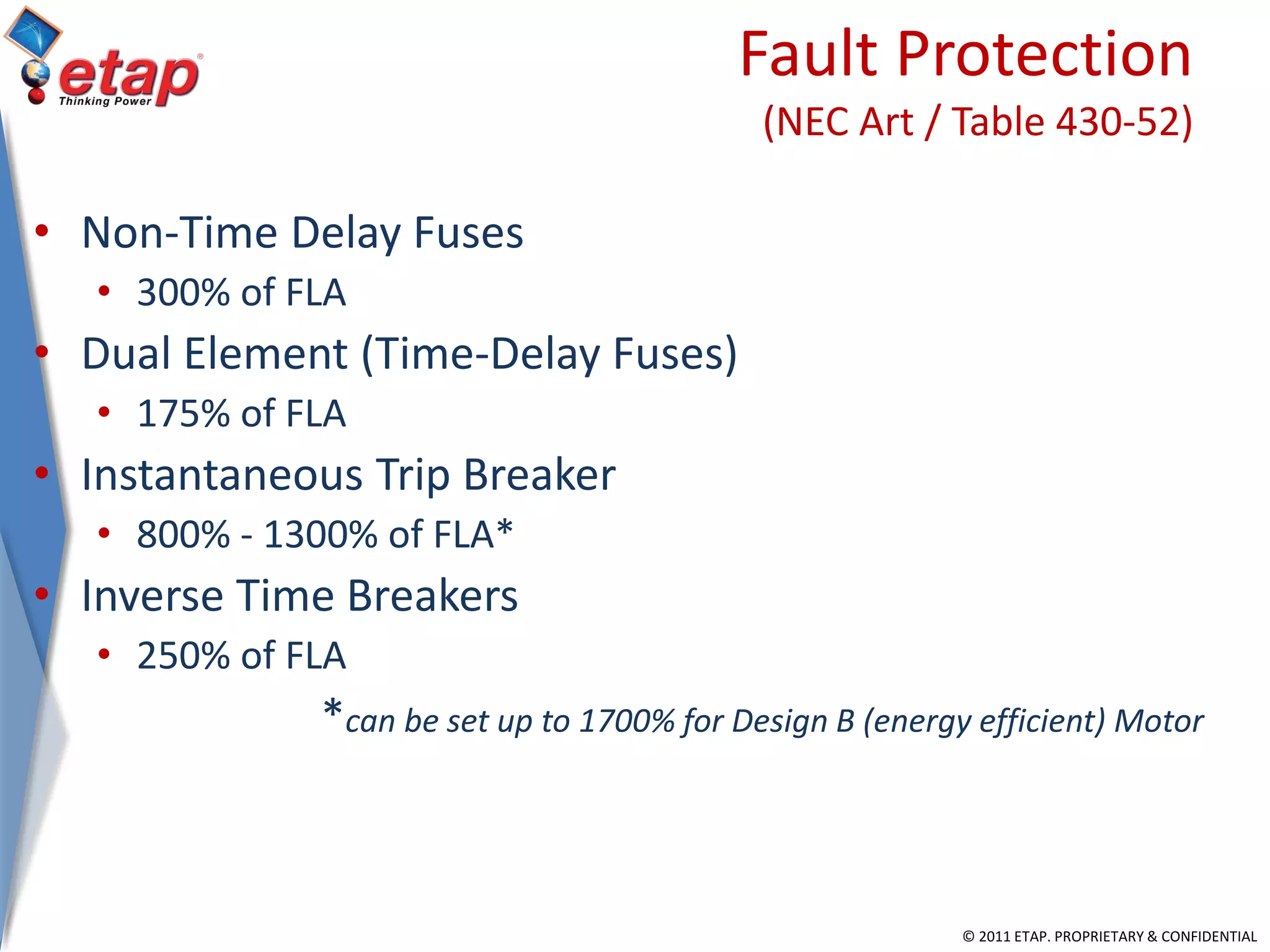 © 2011 ETAP. PROPRIETARY & CONFIDENTIAL
Fault Protection
(NEC Art / Table 430-52)
• Non-Time Delay Fuses
• 300% of FLA
• Dual Element (Time-Delay Fuses)
• 175% of FLA
• Instantaneous Trip Breaker
• 800% - 1300% of FLA*
• Inverse Time Breakers
• 250% of FLA
*can be set up to 1700% for Design B (energy efficient) Motor
 
