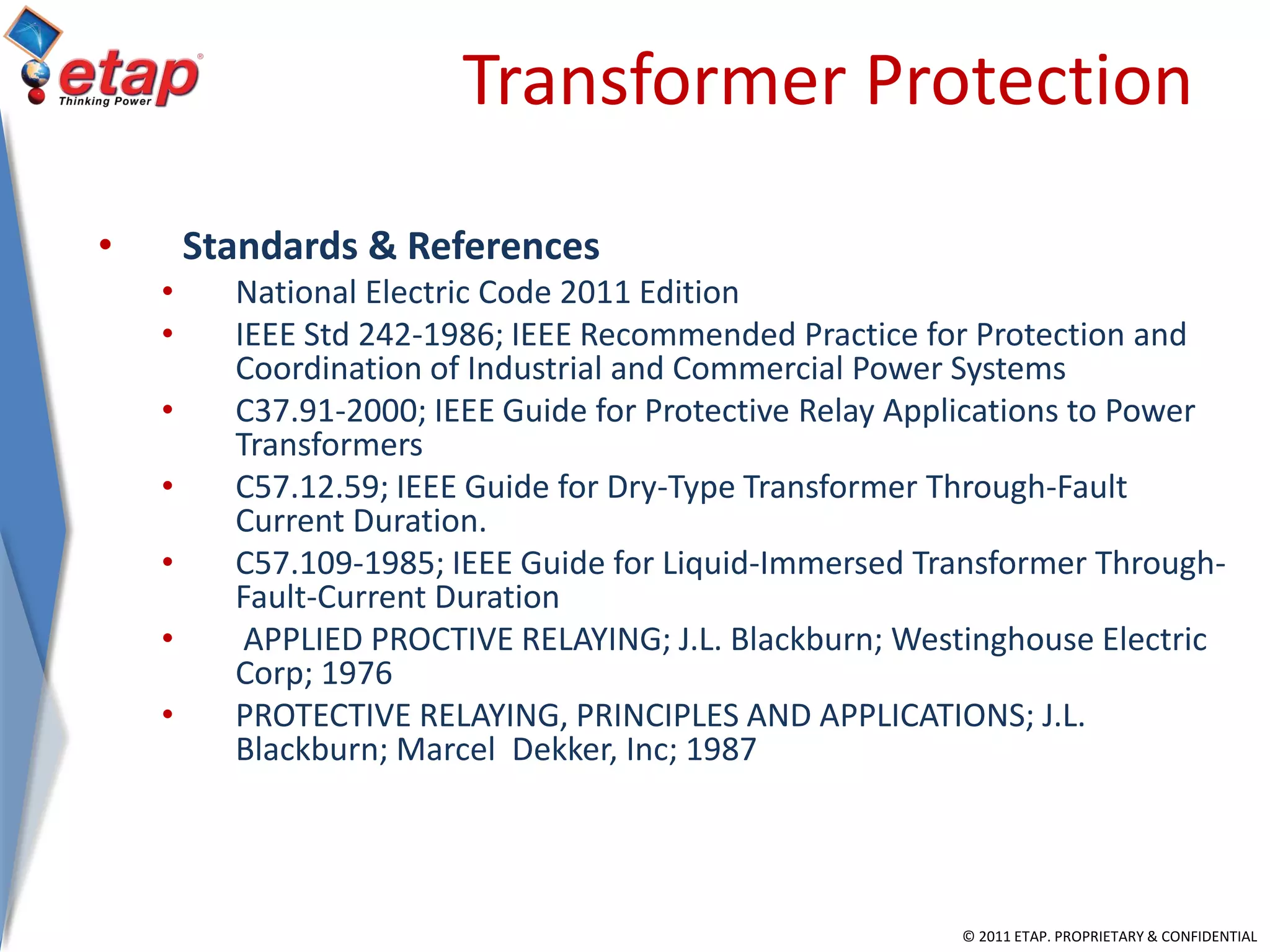 © 2011 ETAP. PROPRIETARY & CONFIDENTIAL
Transformer Protection
• Standards & References
• National Electric Code 2011 Edition
• IEEE Std 242-1986; IEEE Recommended Practice for Protection and
Coordination of Industrial and Commercial Power Systems
• C37.91-2000; IEEE Guide for Protective Relay Applications to Power
Transformers
• C57.12.59; IEEE Guide for Dry-Type Transformer Through-Fault
Current Duration.
• C57.109-1985; IEEE Guide for Liquid-Immersed Transformer Through-
Fault-Current Duration
• APPLIED PROCTIVE RELAYING; J.L. Blackburn; Westinghouse Electric
Corp; 1976
• PROTECTIVE RELAYING, PRINCIPLES AND APPLICATIONS; J.L.
Blackburn; Marcel Dekker, Inc; 1987
 