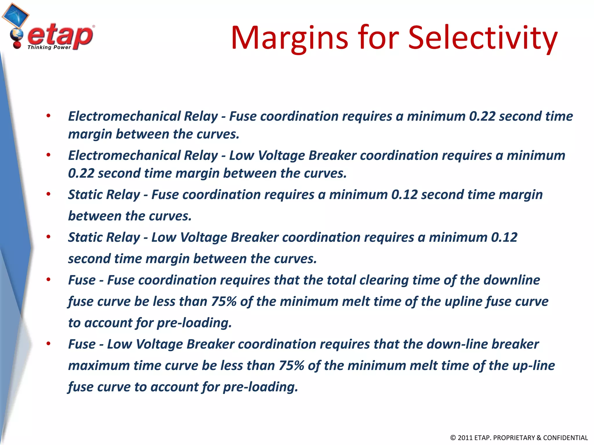 © 2011 ETAP. PROPRIETARY & CONFIDENTIAL
Margins for Selectivity
• Electromechanical Relay - Fuse coordination requires a minimum 0.22 second time
margin between the curves.
• Electromechanical Relay - Low Voltage Breaker coordination requires a minimum
0.22 second time margin between the curves.
• Static Relay - Fuse coordination requires a minimum 0.12 second time margin
between the curves.
• Static Relay - Low Voltage Breaker coordination requires a minimum 0.12
second time margin between the curves.
• Fuse - Fuse coordination requires that the total clearing time of the downline
fuse curve be less than 75% of the minimum melt time of the upline fuse curve
to account for pre-loading.
• Fuse - Low Voltage Breaker coordination requires that the down-line breaker
maximum time curve be less than 75% of the minimum melt time of the up-line
fuse curve to account for pre-loading.
 