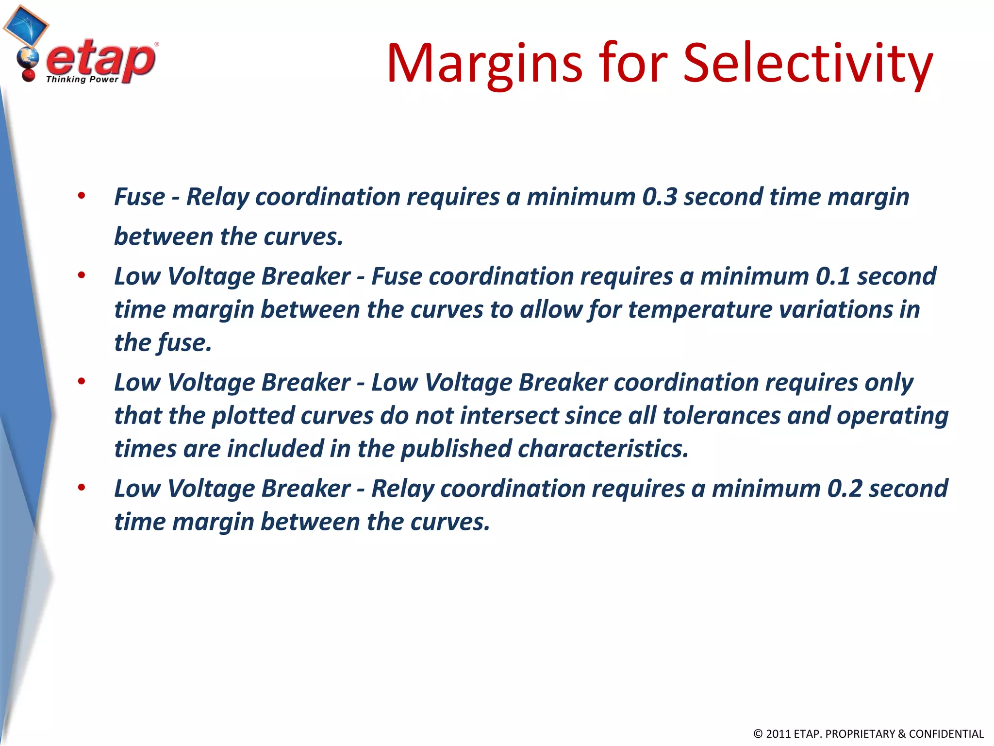 © 2011 ETAP. PROPRIETARY & CONFIDENTIAL
Margins for Selectivity
• Fuse - Relay coordination requires a minimum 0.3 second time margin
between the curves.
• Low Voltage Breaker - Fuse coordination requires a minimum 0.1 second
time margin between the curves to allow for temperature variations in
the fuse.
• Low Voltage Breaker - Low Voltage Breaker coordination requires only
that the plotted curves do not intersect since all tolerances and operating
times are included in the published characteristics.
• Low Voltage Breaker - Relay coordination requires a minimum 0.2 second
time margin between the curves.
 