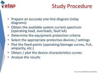 © 2011 ETAP. PROPRIETARY & CONFIDENTIAL
Study Procedure
• Prepare an accurate one-line diagram (relay
diagrams)
• Obtain the available system current spectrum
(operating load, overloads, fault kA)
• Determine the equipment protection criteria
• Select the appropriate protective devices / settings
• Plot the fixed points (operating/damage curves, FLA,
ampacity, etc.)
• Obtain / plot the device characteristics curves
• Analyze the results
 