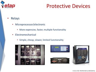 © 2011 ETAP. PROPRIETARY & CONFIDENTIAL
Protective Devices
• Relays
• Microprocessor/electronic
• More expensive, faster, multiple functionality
• Electromechanical
• Simple, cheap, slower, limited functionality
 
