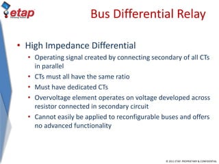 © 2011 ETAP. PROPRIETARY & CONFIDENTIAL
Bus Differential Relay
• High Impedance Differential
• Operating signal created by connecting secondary of all CTs
in parallel
• CTs must all have the same ratio
• Must have dedicated CTs
• Overvoltage element operates on voltage developed across
resistor connected in secondary circuit
• Cannot easily be applied to reconfigurable buses and offers
no advanced functionality
 