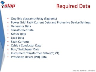 © 2011 ETAP. PROPRIETARY & CONFIDENTIAL
Required Data
• One-line diagrams (Relay diagrams)
• Power Grid Fault Current Data and Protective Device Settings
• Generator Data
• Transformer Data
• Motor Data
• Load Data
• Fault Currents
• Cable / Conductor Data
• Bus / Switchgear Data
• Instrument Transformer Data (CT, VT)
• Protective Device (PD) Data
 