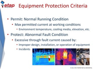 © 2011 ETAP. PROPRIETARY & CONFIDENTIAL
Equipment Protection Criteria
• Permit: Normal Running Condition
• Max permitted current at working conditions
• Environment temperature, cooling media, elevation, etc.
• Protect: Abnormal Fault Condition
• Excessive through fault current caused by:
• Improper design, installation, or operation of equipment
• Incidents
 