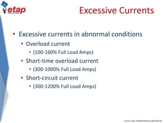 © 2011 ETAP. PROPRIETARY & CONFIDENTIAL
Excessive Currents
• Excessive currents in abnormal conditions
• Overload current
• (100-160% Full Load Amps)
• Short-time overload current
• (300-1000% Full Load Amps)
• Short-circuit current
• (300-1200% Full Load Amps)
 