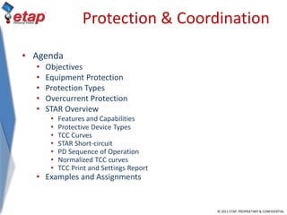© 2011 ETAP. PROPRIETARY & CONFIDENTIAL
Protection & Coordination
• Agenda
• Objectives
• Equipment Protection
• Protection Types
• Overcurrent Protection
• STAR Overview
• Features and Capabilities
• Protective Device Types
• TCC Curves
• STAR Short-circuit
• PD Sequence of Operation
• Normalized TCC curves
• TCC Print and Settings Report
• Examples and Assignments
 