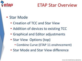 © 2011 ETAP. PROPRIETARY & CONFIDENTIAL
ETAP Star Overview
• Star Mode
• Creation of TCC and Star View
• Addition of devices to existing TCC
• Graphical and Editor adjustments
• Star View Options (top)
• Combine Curve (ETAP 11 enahncement)
• Star Mode and Star View difference
 