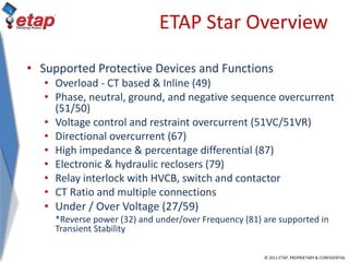 © 2011 ETAP. PROPRIETARY & CONFIDENTIAL
ETAP Star Overview
• Supported Protective Devices and Functions
• Overload - CT based & Inline (49)
• Phase, neutral, ground, and negative sequence overcurrent
(51/50)
• Voltage control and restraint overcurrent (51VC/51VR)
• Directional overcurrent (67)
• High impedance & percentage differential (87)
• Electronic & hydraulic reclosers (79)
• Relay interlock with HVCB, switch and contactor
• CT Ratio and multiple connections
• Under / Over Voltage (27/59)
*Reverse power (32) and under/over Frequency (81) are supported in
Transient Stability
 