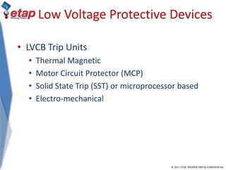 © 2011 ETAP. PROPRIETARY & CONFIDENTIAL
Low Voltage Protective Devices
• LVCB Trip Units
• Thermal Magnetic
• Motor Circuit Protector (MCP)
• Solid State Trip (SST) or microprocessor based
• Electro-mechanical
 
