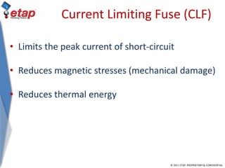 © 2011 ETAP. PROPRIETARY & CONFIDENTIAL
Current Limiting Fuse (CLF)
• Limits the peak current of short-circuit
• Reduces magnetic stresses (mechanical damage)
• Reduces thermal energy
 