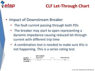 © 2011 ETAP. PROPRIETARY & CONFIDENTIAL
CLF Let-Through Chart
• Impact of Downstream Breaker
• The fault current passing through both PDs
• The breaker may start to open representing a
dynamic impedance causing reduced let-through
current with different trip time
• A combination test is needed to make sure this is
not happening. This is a series rating test.
 
