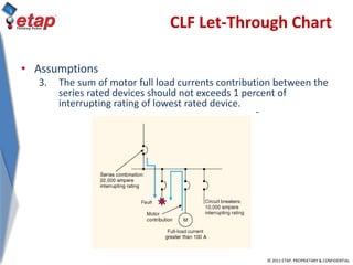 © 2011 ETAP. PROPRIETARY & CONFIDENTIAL
CLF Let-Through Chart
• Assumptions
3. The sum of motor full load currents contribution between the
series rated devices should not exceeds 1 percent of
interrupting rating of lowest rated device.
 