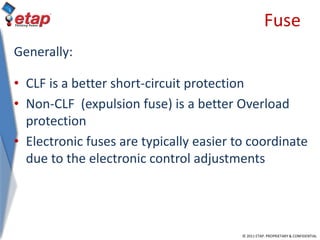 © 2011 ETAP. PROPRIETARY & CONFIDENTIAL
Fuse
Generally:
• CLF is a better short-circuit protection
• Non-CLF (expulsion fuse) is a better Overload
protection
• Electronic fuses are typically easier to coordinate
due to the electronic control adjustments
 
