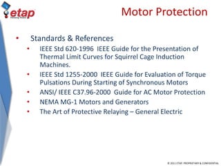 © 2011 ETAP. PROPRIETARY & CONFIDENTIAL
Motor Protection
• Standards & References
• IEEE Std 620-1996 IEEE Guide for the Presentation of
Thermal Limit Curves for Squirrel Cage Induction
Machines.
• IEEE Std 1255-2000 IEEE Guide for Evaluation of Torque
Pulsations During Starting of Synchronous Motors
• ANSI/ IEEE C37.96-2000 Guide for AC Motor Protection
• NEMA MG-1 Motors and Generators
• The Art of Protective Relaying – General Electric
 