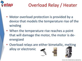 © 2011 ETAP. PROPRIETARY & CONFIDENTIAL
Overload Relay / Heater
• Motor overload protection is provided by a
device that models the temperature rise of the
winding
• When the temperature rise reaches a point
that will damage the motor, the motor is de-
energized
• Overload relays are either bimetallic, melting
alloy or electronic
 