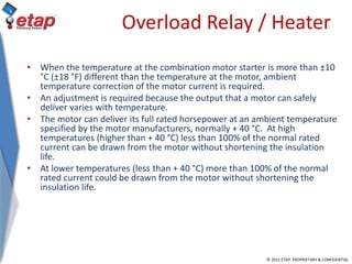 © 2011 ETAP. PROPRIETARY & CONFIDENTIAL
Overload Relay / Heater
• When the temperature at the combination motor starter is more than ±10
°C (±18 °F) different than the temperature at the motor, ambient
temperature correction of the motor current is required.
• An adjustment is required because the output that a motor can safely
deliver varies with temperature.
• The motor can deliver its full rated horsepower at an ambient temperature
specified by the motor manufacturers, normally + 40 °C. At high
temperatures (higher than + 40 °C) less than 100% of the normal rated
current can be drawn from the motor without shortening the insulation
life.
• At lower temperatures (less than + 40 °C) more than 100% of the normal
rated current could be drawn from the motor without shortening the
insulation life.
 