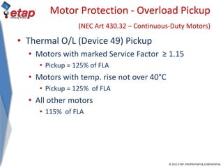© 2011 ETAP. PROPRIETARY & CONFIDENTIAL
Motor Protection - Overload Pickup
(NEC Art 430.32 – Continuous-Duty Motors)
• Thermal O/L (Device 49) Pickup
• Motors with marked Service Factor ≥ 1.15
• Pickup = 125% of FLA
• Motors with temp. rise not over 40°C
• Pickup = 125% of FLA
• All other motors
• 115% of FLA
 