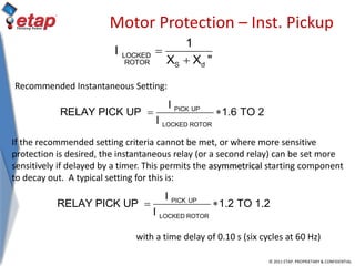 © 2011 ETAP. PROPRIETARY & CONFIDENTIAL
Motor Protection – Inst. Pickup
LOCKED
ROTOR S d
1
I
X X "


PICK UP
LOCKED ROTOR
I
RELAY PICK UP 1.2 TO 1.2
I
 
PICK UP
LOCKED ROTOR
I
RELAY PICK UP 1.6 TO 2
I
 
with a time delay of 0.10 s (six cycles at 60 Hz)
Recommended Instantaneous Setting:
If the recommended setting criteria cannot be met, or where more sensitive
protection is desired, the instantaneous relay (or a second relay) can be set more
sensitively if delayed by a timer. This permits the asymmetrical starting component
to decay out. A typical setting for this is:
 
