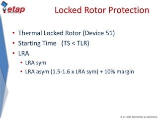 © 2011 ETAP. PROPRIETARY & CONFIDENTIAL
Locked Rotor Protection
• Thermal Locked Rotor (Device 51)
• Starting Time (TS < TLR)
• LRA
• LRA sym
• LRA asym (1.5-1.6 x LRA sym) + 10% margin
 
