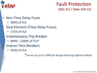 © 2011 ETAP. PROPRIETARY & CONFIDENTIAL
Fault Protection
(NEC Art / Table 430-52)
• Non-Time Delay Fuses
• 300% of FLA
• Dual Element (Time-Delay Fuses)
• 175% of FLA
• Instantaneous Trip Breaker
• 800% - 1300% of FLA*
• Inverse Time Breakers
• 250% of FLA
*can be set up to 1700% for Design B (energy efficient) Motor
 