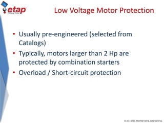 © 2011 ETAP. PROPRIETARY & CONFIDENTIAL
Low Voltage Motor Protection
• Usually pre-engineered (selected from
Catalogs)
• Typically, motors larger than 2 Hp are
protected by combination starters
• Overload / Short-circuit protection
 