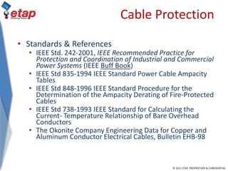 © 2011 ETAP. PROPRIETARY & CONFIDENTIAL
Cable Protection
• Standards & References
• IEEE Std. 242-2001, IEEE Recommended Practice for
Protection and Coordination of Industrial and Commercial
Power Systems (IEEE Buff Book)
• IEEE Std 835-1994 IEEE Standard Power Cable Ampacity
Tables
• IEEE Std 848-1996 IEEE Standard Procedure for the
Determination of the Ampacity Derating of Fire-Protected
Cables
• IEEE Std 738-1993 IEEE Standard for Calculating the
Current- Temperature Relationship of Bare Overhead
Conductors
• The Okonite Company Engineering Data for Copper and
Aluminum Conductor Electrical Cables, Bulletin EHB-98
 
