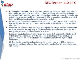 © 2011 ETAP. PROPRIETARY & CONFIDENTIAL
NEC Section 110-14 C
• (c) Temperature limitations. The temperature rating associated with the ampacity
of a conductor shall be so selected and coordinated as to not exceed the lowest
temperature rating of any connected termination, conductor, or device. Conductors
with temperature ratings higher than specified for terminations shall be permitted
to be used for ampacity adjustment, correction, or both.
• (1) Termination provisions of equipment for circuits rated 100 amperes or less, or
marked for Nos. 14 through 1 conductors, shall be used only for conductors rated
60C (140F).
• Exception No. 1: Conductors with higher temperature ratings shall be permitted to
be used, provided the ampacity of such conductors is determined based on the
6OC (140F) ampacity of the conductor size used.
• Exception No. 2: Equipment termination provisions shall be permitted to be used
with higher rated conductors at the ampacity of the higher rated conductors,
provided the equipment is listed and identified for use with the higher rated
conductors.
• (2) Termination provisions of equipment for circuits rated over 100 amperes, or
marked for conductors larger than No. 1, shall be used only with conductors rated
75C (167F).
 