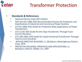 © 2011 ETAP. PROPRIETARY & CONFIDENTIAL
Transformer Protection
• Standards & References
• National Electric Code 2011 Edition
• IEEE Std 242-1986; IEEE Recommended Practice for Protection and
Coordination of Industrial and Commercial Power Systems
• C37.91-2000; IEEE Guide for Protective Relay Applications to Power
Transformers
• C57.12.59; IEEE Guide for Dry-Type Transformer Through-Fault
Current Duration.
• C57.109-1985; IEEE Guide for Liquid-Immersed Transformer Through-
Fault-Current Duration
• APPLIED PROCTIVE RELAYING; J.L. Blackburn; Westinghouse Electric
Corp; 1976
• PROTECTIVE RELAYING, PRINCIPLES AND APPLICATIONS; J.L.
Blackburn; Marcel Dekker, Inc; 1987
 