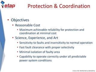 © 2011 ETAP. PROPRIETARY & CONFIDENTIAL
Protection & Coordination
• Objectives
• Reasonable Cost
• Maximum achievable reliability for protection and
coordination at minimal cost
• Science, Experience, and Art
• Sensitivity to faults and insensitivity to normal operation
• Fast fault clearance with proper selectivity
• Minimal isolation of faulty area
• Capability to operate correctly under all predictable
power system conditions
 