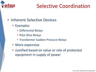 © 2011 ETAP. PROPRIETARY & CONFIDENTIAL
Selective Coordination
• Inherent Selective Devices
• Examples
• Differential Relays
• Pilot Wire Relays
• Transformer Sudden Pressure Relays
• More expensive
• Justified based on value or role of protected
equipment in supply of power
 