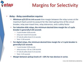 © 2011 ETAP. PROPRIETARY & CONFIDENTIAL
Margins for Selectivity
• Relay - Relay coordination requires
• Minimum of 0.25 to 0.40 seconds time margin between the relay curves at the
maximum fault current to account for the interrupting time of the circuit
breaker, relay over-travel time, relay tolerances, and a safety factor
• For induction disk relays, the minimum desired time margin for a 5 cycle
breaker is generally 0.30 seconds
• 5 cycle breaker 0.08 seconds
• relay over-travel 0.10 seconds
• CT ratio & safety factor 0.12 seconds
• Total = 0.30 seconds
• For digital relays, the minimum desired time margin for a 5 cycle breaker is
generally 0.25 seconds
• 5 cycle breaker 0.08 seconds
• relay accuracy +.02 sec. 0.04 seconds
• CT ratio & safety factor 0.13 seconds
• Total = 0.25 seconds
• Margin between pickup levels of > 10% for two devices in series.
 
