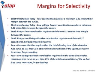 © 2011 ETAP. PROPRIETARY & CONFIDENTIAL
Margins for Selectivity
• Electromechanical Relay - Fuse coordination requires a minimum 0.22 second time
margin between the curves.
• Electromechanical Relay - Low Voltage Breaker coordination requires a minimum
0.22 second time margin between the curves.
• Static Relay - Fuse coordination requires a minimum 0.12 second time margin
between the curves.
• Static Relay - Low Voltage Breaker coordination requires a minimum 0.12
second time margin between the curves.
• Fuse - Fuse coordination requires that the total clearing time of the downline
fuse curve be less than 75% of the minimum melt time of the upline fuse curve
to account for pre-loading.
• Fuse - Low Voltage Breaker coordination requires that the down-line breaker
maximum time curve be less than 75% of the minimum melt time of the up-line
fuse curve to account for pre-loading.
 
