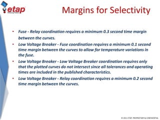 © 2011 ETAP. PROPRIETARY & CONFIDENTIAL
Margins for Selectivity
• Fuse - Relay coordination requires a minimum 0.3 second time margin
between the curves.
• Low Voltage Breaker - Fuse coordination requires a minimum 0.1 second
time margin between the curves to allow for temperature variations in
the fuse.
• Low Voltage Breaker - Low Voltage Breaker coordination requires only
that the plotted curves do not intersect since all tolerances and operating
times are included in the published characteristics.
• Low Voltage Breaker - Relay coordination requires a minimum 0.2 second
time margin between the curves.
 