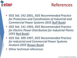 © 2011 ETAP. PROPRIETARY & CONFIDENTIAL
References
• IEEE Std. 242-2001, IEEE Recommended Practice
for Protection and Coordination of Industrial and
Commercial Power Systems (IEEE Buff Book)
• IEEE Std. 141-1993, IEEE Recommended Practice
for Electric Power Distribution for Industrial Plants
(IEEE Red Book)
• IEEE Std. 399-1997, IEEE Recommended Practice
for Industrial and Commercial Power Systems
Analysis (IEEE Brown Book)
• Other technical references
 