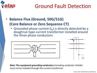 © 2011 ETAP. PROPRIETARY & CONFIDENTIAL
Ground Fault Detection
• Balance Flux (Ground, 50G/51G)
(Core Balance or Zero Sequence CT)
• Grounded-phase current (IR) is directly detected by a
doughnut-type current transformer installed around
the three phase conductors
Note: The equipment grounding conductors (including conductor shields)
must not be installed through the current transformer.
 