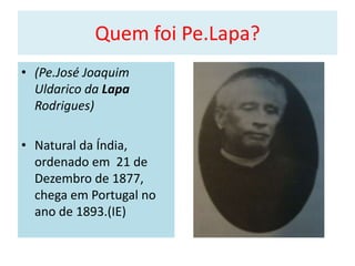 Quem foi Pe.Lapa?
• (Pe.José Joaquim
  Uldarico da Lapa
  Rodrigues)

• Natural da Índia,
  ordenado em 21 de
  Dezembro de 1877,
  chega em Portugal no
  ano de 1893.(IE)
 