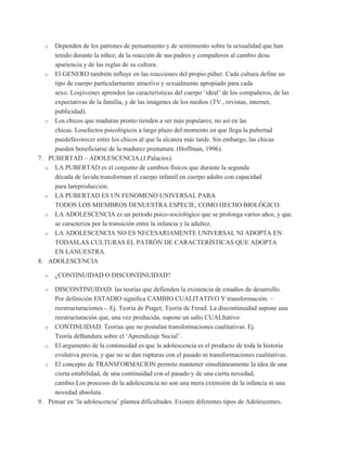 o  Dependen de los patrones de pensamiento y de sentimiento sobre la sexualidad que han
     tenido durante la niñez; de la reacción de sus padres y compañeros al cambio desu
     apariencia y de las reglas de su cultura.
  o El GENERO también influye en las reacciones del propio púber. Cada cultura define un
     tipo de cuerpo particularmente atractivo y sexualmente apropiado para cada
     sexo. Losjóvenes aprenden las características del cuerpo „ideal‟ de los compañeros, de las
     expectativas de la familia, y de las imágenes de los medios (TV., revistas, internet,
     publicidad).
  o Los chicos que maduran pronto tienden a ser más populares; no así en las
     chicas. Losefectos psicológicos a largo plazo del momento en que llega la pubertad
     puedefavorecer entre los chicos al que la alcanza más tarde. Sin embargo, las chicas
     pueden beneficiarse de la madurez prematura. (Hoffman, 1996).
7. PUBERTAD – ADOLESCENCIA.(J.Palacios).
  o LA PUBERTAD es el conjunto de cambios físicos que durante la segunda
     década de lavida transforman el cuerpo infantil en cuerpo adulto con capacidad
     para lareproducción.
  o LA PUBERTAD ES UN FENOMENO UNIVERSAL PARA
     TODOS LOS MIEMBROS DENUESTRA ESPECIE, COMO HECHO BIOLÓGICO.
  o LA ADOLESCENCIA es un período psico-sociológico que se prolonga varios años, y que
     se caracteriza por la transición entre la infancia y la adultez.
  o LA ADOLESCENCIA NO ES NECESARIAMENTE UNIVERSAL NI ADOPTA EN
     TODASLAS CULTURAS EL PATRÓN DE CARACTERÍSTICAS QUE ADOPTA
     EN LANUESTRA.
8. ADOLESCENCIA

  o   ¿CONTINUIDAD O DISCONTINUIDAD?

  o  DISCONTINUIDAD: las teorías que defienden la existencia de estadíos de desarrollo.
     Por definición ESTADIO significa CAMBIO CUALITATIVO Y transformación. –
     reestructuraciones -. Ej. Teoría de Piaget; Teoría de Freud. La discontinuidad supone una
     reestructuración que, una vez producida, supone un salto CUALItativo.
  o CONTINUIDAD: Teorías que no postulan transformaciones cualitativas. Ej.
     Teoría deBandura sobre el „Aprendizaje Social‟.
  o El argumento de la continuidad es que la adolescencia es el producto de toda la historia
     evolutiva previa, y que no se dan rupturas con el pasado ni transformaciones cualitativas.
  o El concepto de TRANSFORMACION permite mantener simultáneamente la idea de una
     cierta estabilidad, de una continuidad con el pasado y de una cierta novedad,
     cambio.Los procesos de la adolescencia no son una mera extensión de la infancia ni una
     novedad absoluta.
9. Pensar en „la adolescencia‟ plantea dificultades. Existen diferentes tipos de Adolescentes.
 