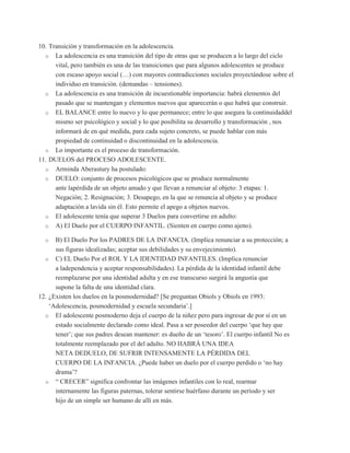10. Transición y transformación en la adolescencia.
  o La adolescencia es una transición del tipo de otras que se producen a lo largo del ciclo
      vital, pero también es una de las transiciones que para algunos adolescentes se produce
      con escaso apoyo social (…) con mayores contradicciones sociales proyectándose sobre el
      individuo en transición. (demandas – tensiones).
  o La adolescencia es una transición de incuestionable importancia: habrá elementos del
      pasado que se mantengan y elementos nuevos que aparecerán o que habrá que construir.
  o EL BALANCE entre lo nuevo y lo que permanece; entre lo que asegura la continuidaddel
      mismo ser psicológico y social y lo que posibilita su desarrollo y transformación , nos
      informará de en qué medida, para cada sujeto concreto, se puede hablar con más
      propiedad de continuidad o discontinuidad en la adolescencia.
  o Lo importante es el proceso de transformación.
11. DUELOS del PROCESO ADOLESCENTE.
  o Arminda Aberastury ha postulado:
  o DUELO: conjunto de procesos psicológicos que se produce normalmente
      ante lapérdida de un objeto amado y que llevan a renunciar al objeto: 3 etapas: 1.
      Negación; 2. Resignación; 3. Desapego, en la que se renuncia al objeto y se produce
      adaptación a lavida sin él. Esto permite el apego a objetos nuevos.
  o El adolescente tenía que superar 3 Duelos para convertirse en adulto:
  o A) El Duelo por el CUERPO INFANTIL. (Sienten en cuerpo como ajeno).

  o   B) El Duelo Por los PADRES DE LA INFANCIA. (Implica renunciar a su protección; a
      sus figuras idealizadas; aceptar sus debilidades y su envejecimiento).
  o C) EL Duelo Por el ROL Y LA IDENTIDAD INFANTILES. (Implica renunciar
      a ladependencia y aceptar responsabilidades). La pérdida de la identidad infantil debe
      reemplazarse por una identidad adulta y en ese transcurso surgirá la angustia que
      supone la falta de una identidad clara.
12. ¿Existen los duelos en la posmodernidad? [Se preguntan Obiols y Obiols en 1993:
    „Adolescencia, posmodernidad y escuela secundaria‟.]
  o El adolescente posmoderno deja el cuerpo de la niñez pero para ingresar de por sí en un
      estado socialmente declarado como ideal. Pasa a ser poseedor del cuerpo „que hay que
      tener‟; que sus padres desean mantener: es dueño de un „tesoro‟. El cuerpo infantil No es
      totalmente reemplazado por el del adulto. NO HABRÁ UNA IDEA
      NETA DEDUELO, DE SUFRIR INTENSAMENTE LA PÉRDIDA DEL
      CUERPO DE LA INFANCIA. ¿Puede haber un duelo por el cuerpo perdido o „no hay
      drama‟?
  o “ CRECER” significa confrontar las imágenes infantiles con lo real, rearmar
      internamente las figuras paternas, tolerar sentirse huérfano durante un período y ser
      hijo de un simple ser humano de allí en más.
 