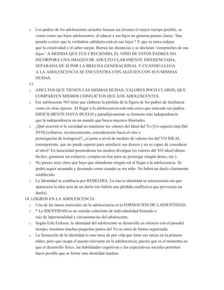 o     Los padres de los adolescentes actuales buscan ser jóvenes el mayor tiempo posible, se
        visten como sus hijos adolescentes, al educar a sus hijos no generan pautas claras, „han
        pasado a creer que la verdadera sabiduría está en sus hijos‟! Y que su tarea esdejar
        que la creatividad y el saber surjan. Borran las distancias y se declaran „compinches de sus
        hijos‟. A MEDIDA QUE FUE CRECIENDO, EL NIÑO DE ESTOS PADRES NO
        INCORPORA UNA IMAGEN DE ADULTO CLARAMENTE DIFERENCIADA,
        SEPARADA DE SÍ POR LA BRECHA GENERACIONAL Y CUANDO LLEGA
        A LA ADOLESCENCIA SE ENCUENTRA CON ALGUIEN CON SUS MISMAS
        DUDAS.
  13.
  o   ADULTOS QUE TIENEN LAS MISMAS DUDAS; VALORES POCO CLAROS; QUE
      COMPARTEN MISMOS CONFLICTOS QUE LOS ADOLESCENTES.
  o Ese adolescente NO tiene que elaborar la pérdida de la figura de los padres de lainfancia
      como en otras épocas. Al llegar a la adolescencia está más cerca que nuncade sus padres.
      DIFICILMENTE HAYA DUELO y paradójicamente se fomenta más ladependencia
      que la independencia en un mundo que busca mayores libertades.
  o ¿Qué ocurrirá si la sociedad no mantiene los valores del Ideal del Yo [Un aspecto imp.Del
      SYO] (esfuerzo, reconocimiento, consideración hacia el otro y
      postergación de loslogros)?; ¿si pone a nivel de modelo de valores los del YO IDEAL
      (omnipotente, que no puede esperar para satisfacer sus deseos y no es capaz de considerar
      al otro)? En lasociedad posmoderna los medios divulgan los valores del YO ideal (dietas
      fáciles; gimnasia sin esfuerzo; compra on-line para no postergar ningún deseo, etc.).
  o No parece muy claro que haya que abandonar ningún rol al llegar a la adolescencia. Se
      podrá seguir actuando y deseando como cuando se era niño. No habrá un duelo claramente
      establecido.
  o La Identidad se establecía por REBELDIA. La nueva identidad se estructuraría sin que
      apareciera la idea neta de un duelo (no habría una pérdida conflictiva que provocara un
      duelo).
14. LOGROS EN LA ADOLESCENCIA
  o Una de las tareas esenciales de la adolescencia es la FORMACION DE LAIDENTIDAD.
  o * La IDENTIDAD es un sentido coherente de individualidad formado a
      raíz de lapersonalidad y circunstancias del adolescente.
  o Según Erik Erikson, la identidad del adolescente se desarrolla en silencio con el pasodel
      tiempo, mientras muchas pequeñas partes del Yo se unen de forma organizada.
  o La formación de la identidad es una tarea de por vida que tiene sus raíces en la primera
      niñez, pero que ocupa el puesto relevante en la adolescencia, puesto que es el momento en
      que el desarrollo físico, las habilidades cognitivas y las expectativas sociales permiten
      hacer posible que se forme una identidad madura.
 