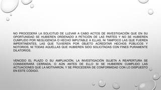 NO PROCEDERÁ LA SOLICITUD DE LLEVAR A CABO ACTOS DE INVESTIGACIÓN QUE EN SU
OPORTUNIDAD SE HUBIEREN ORDENADO A PETICIÓN DE LAS PARTES Y NO SE HUBIEREN
CUMPLIDO POR NEGLIGENCIA O HECHO IMPUTABLE A ELLAS, NI TAMPOCO LAS QUE FUEREN
IMPERTINENTES, LAS QUE TUVIEREN POR OBJETO ACREDITAR HECHOS PÚBLICOS Y
NOTORIOS, NI TODAS AQUELLAS QUE HUBIEREN SIDO SOLICITADAS CON FINES PURAMENTE
DILATORIOS.
VENCIDO EL PLAZO O SU AMPLIACIÓN, LA INVESTIGACIÓN SUJETA A REAPERTURA SE
CONSIDERARÁ CERRADA, O AÚN ANTES DE ELLO SI SE HUBIEREN CUMPLIDO LAS
ACTUACIONES QUE LA MOTIVARON, Y SE PROCEDERÁ DE CONFORMIDAD CON LO DISPUESTO
EN ESTE CÓDIGO.
 