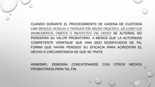 CUANDO DURANTE EL PROCEDIMIENTO DE CADENA DE CUSTODIA
LOS INDICIOS, HUELLAS O VESTIGIOS DEL HECHO DELICTIVO, ASÍ COMO LOS
INSTRUMENTOS, OBJETOS O PRODUCTOS DEL DELITO SE ALTEREN, NO
PERDERÁN SU VALOR PROBATORIO, A MENOS QUE LA AUTORIDAD
COMPETENTE VERIFIQUE QUE HAN SIDO MODIFICADOS DE TAL
FORMA QUE HAYAN PERDIDO SU EFICACIA PARA ACREDITAR EL
HECHO O CIRCUNSTANCIA DE QUE SE TRATE.
ASIMISMO, DEBERÁN CONCATENARSE CON OTROS MEDIOS
PROBATORIOS PARA TAL FIN.
 