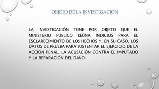 OBJETO DE LA INVESTIGACIÓN
LA INVESTIGACIÓN TIENE POR OBJETO QUE EL
MINISTERIO PÚBLICO REÚNA INDICIOS PARA EL
ESCLARECIMIENTO DE LOS HECHOS Y, EN SU CASO, LOS
DATOS DE PRUEBA PARA SUSTENTAR EL EJERCICIO DE LA
ACCIÓN PENAL, LA ACUSACIÓN CONTRA EL IMPUTADO
Y LA REPARACIÓN DEL DAÑO.
 