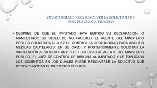 OPORTUNIDAD PARA RESOLVER LA SOLICITUD DE
VINCULACIÓN A PROCESO
• DESPUÉS DE QUE EL IMPUTADO HAYA EMITIDO SU DECLARACIÓN, O
MANIFESTADO SU DESEO DE NO HACERLO, EL AGENTE DEL MINISTERIO
PÚBLICO SOLICITARÁ AL JUEZ DE CONTROL LA OPORTUNIDAD PARA DISCUTIR
MEDIDAS CAUTELARES, EN SU CASO, Y POSTERIORMENTE SOLICITAR LA
VINCULACIÓN A PROCESO. ANTES DE ESCUCHAR AL AGENTE DEL MINISTERIO
PÚBLICO, EL JUEZ DE CONTROL SE DIRIGIRÁ AL IMPUTADO Y LE EXPLICARÁ
LOS MOMENTOS EN LOS CUALES PUEDE RESOLVERSE LA SOLICITUD QUE
DESEA PLANTEAR EL MINISTERIO PÚBLICO.
 