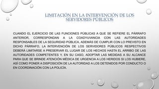 LIMITACIÓN EN LA INTERVENCIÓN DE LOS
SERVIDORES PÚBLICOS
CUANDO EL EJERCICIO DE LAS FUNCIONES PÚBLICAS A QUE SE REFIERE EL PÁRRAFO
ANTERIOR, CORRESPONDAN A LA COADYUVANCIA CON LAS AUTORIDADES
RESPONSABLES DE LA SEGURIDAD PÚBLICA, ADEMÁS DE CUMPLIR CON LO PREVISTO EN
DICHO PÁRRAFO, LA INTERVENCIÓN DE LOS SERVIDORES PÚBLICOS RESPECTIVOS
DEBERÁ LIMITARSE A PRESERVAR EL LUGAR DE LOS HECHOS HASTA EL ARRIBO DE LAS
AUTORIDADES COMPETENTES Y, EN SU CASO, ADOPTAR LAS MEDIDAS A SU ALCANCE
PARA QUE SE BRINDE ATENCIÓN MÉDICA DE URGENCIA A LOS HERIDOS SI LOS HUBIERE,
ASÍ COMO PONER A DISPOSICIÓN DE LA AUTORIDAD A LOS DETENIDOS POR CONDUCTO O
EN COORDINACIÓN CON LA POLICÍA.
 