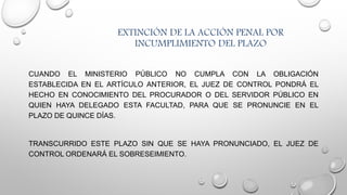 EXTINCIÓN DE LA ACCIÓN PENAL POR
INCUMPLIMIENTO DEL PLAZO
CUANDO EL MINISTERIO PÚBLICO NO CUMPLA CON LA OBLIGACIÓN
ESTABLECIDA EN EL ARTÍCULO ANTERIOR, EL JUEZ DE CONTROL PONDRÁ EL
HECHO EN CONOCIMIENTO DEL PROCURADOR O DEL SERVIDOR PÚBLICO EN
QUIEN HAYA DELEGADO ESTA FACULTAD, PARA QUE SE PRONUNCIE EN EL
PLAZO DE QUINCE DÍAS.
TRANSCURRIDO ESTE PLAZO SIN QUE SE HAYA PRONUNCIADO, EL JUEZ DE
CONTROL ORDENARÁ EL SOBRESEIMIENTO.
 