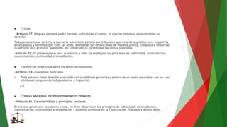  CPEUM
-Artículo 17. Ninguna persona podrá hacerse justicia por sí misma, ni ejercer violencia para reclamar su
derecho.
Toda persona tiene derecho a que se le administre justicia por tribunales que estarán expeditos para impartirla
en los plazos y términos que fijen las leyes, emitiendo sus resoluciones de manera pronta, completa e imparcial.
Su servicio será gratuito, quedando, en consecuencia, prohibidas las costas judiciales.
-Artículo 20. El proceso penal será acusatorio y oral. Se regirá por los principios de publicidad, contradicción,
concentración, continuidad e inmediación.
 Convención Americana sobre los Derechos Humanos:
-ARTÍCULO 8.- Garantías Judiciales
1. Toda persona tiene derecho a ser oída con las debidas garantías y dentro de un plazo razonable, por un juez
o tribunal competente independiente e imparcial,
(…)
 CÓDIGO NACIONAL DE PROCEDIMIENTOS PENALES
- Artículo 4o. Características y principios rectores
El proceso penal será acusatorio y oral, en él se observarán los principios de publicidad, contradicción,
concentración, continuidad e inmediación y aquellos previstos en la Constitución, Tratados y demás leyes.
 