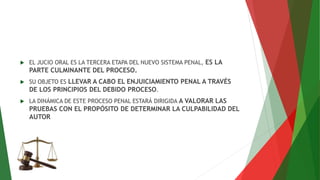  EL JUCIO ORAL ES LA TERCERA ETAPA DEL NUEVO SISTEMA PENAL, ES LA
PARTE CULMINANTE DEL PROCESO.
 SU OBJETO ES LLEVAR A CABO EL ENJUICIAMIENTO PENAL A TRAVÉS
DE LOS PRINCIPIOS DEL DEBIDO PROCESO.
 LA DINÁMICA DE ESTE PROCESO PENAL ESTARÁ DIRIGIDA A VALORAR LAS
PRUEBAS CON EL PROPÓSITO DE DETERMINAR LA CULPABILIDAD DEL
AUTOR
 