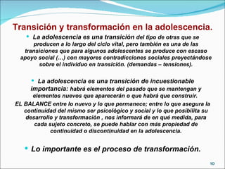 Transición y transformación en la adolescencia. La adolescencia es una transición  del tipo de otras que se producen a lo largo del ciclo vital, pero también es una de las transiciones que para algunos adolescentes se produce con escaso apoyo social (…) con mayores contradicciones sociales proyectándose sobre el individuo en transición. (demandas – tensiones). La adolescencia es una transición de incuestionable importancia:  habrá elementos del pasado que se mantengan y elementos nuevos que aparecerán o que habrá que construir.  EL BALANCE entre lo nuevo y lo que permanece; entre lo que asegura la continuidad del mismo ser psicológico y social y lo que posibilita su desarrollo y transformación , nos informará de en qué medida, para cada sujeto concreto, se puede hablar con más propiedad de continuidad o discontinuidad en la adolescencia. Lo importante es el proceso de transformación. 