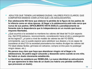 ADULTOS QUE TIENEN LAS MISMAS DUDAS; VALORES POCO CLAROS; QUE COMPARTEN MISMOS CONFLICTOS QUE LOS ADOLESCENTES.  Ese adolescente NO tiene que elaborar la pérdida de la figura de los padres de la infancia como en otras épocas. Al llegar a la adolescencia está más cerca que nunca de sus padres. DIFICILMENTE HAYA DUELO y paradójicamente se fomenta más la dependencia que la independencia en un mundo que busca mayores libertades. ¿Qué ocurrirá si la sociedad no mantiene los valores del Ideal del Yo [Un aspecto imp. Del SYO] (esfuerzo, reconocimiento, consideración hacia el otro y postergación de los logros)?; ¿si pone a nivel de modelo de valores los del YO IDEAL (omnipotente, que no puede esperar para satisfacer sus deseos y no es capaz de considerar al otro)? En la sociedad posmoderna los medios divulgan los valores del YO ideal (dietas fáciles; gimnasia sin esfuerzo; compra on-line para no postergar ningún deseo, etc.). No parece muy claro que haya que abandonar ningún rol al llegar a la adolescencia. Se podrá seguir actuando y deseando como cuando se era niño. No habrá un duelo claramente establecido. La Identidad se establecía por REBELDIA. La nueva identidad se estructuraría sin que apareciera la idea neta de un duelo (no habría una pérdida conflictiva que provocara un duelo). 